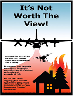 It's Not Worth the View!  Wildland fire aircraft fly low and fast. Drones pose a serious threat to pilot's safety.  Drones can shut down air operations. Suspended operations put firefighters, residents, and property at risk.  Per the FAA, Drone operators who interfere with wildfire supression efforts are subject ot civil penalties of up to $27,500 and possible criminal prosecution.