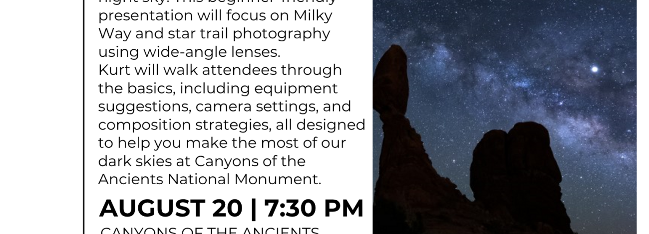 Intro To Night Sky Photography with Kurt Hillman  Join us for an inspiring evening with local photographer Kurt Hillman as he shares practical tips and techniques for capturing the night sky. This beginner-friendly presentation will focus on Milky Way and star trail photography using wide-angle lenses.  Kurt will walk attendees through the basics, including equipment suggestions, camera settings, and composition strategies, all designed to help you make the most of our dark skies at Canyons of the Ancients 